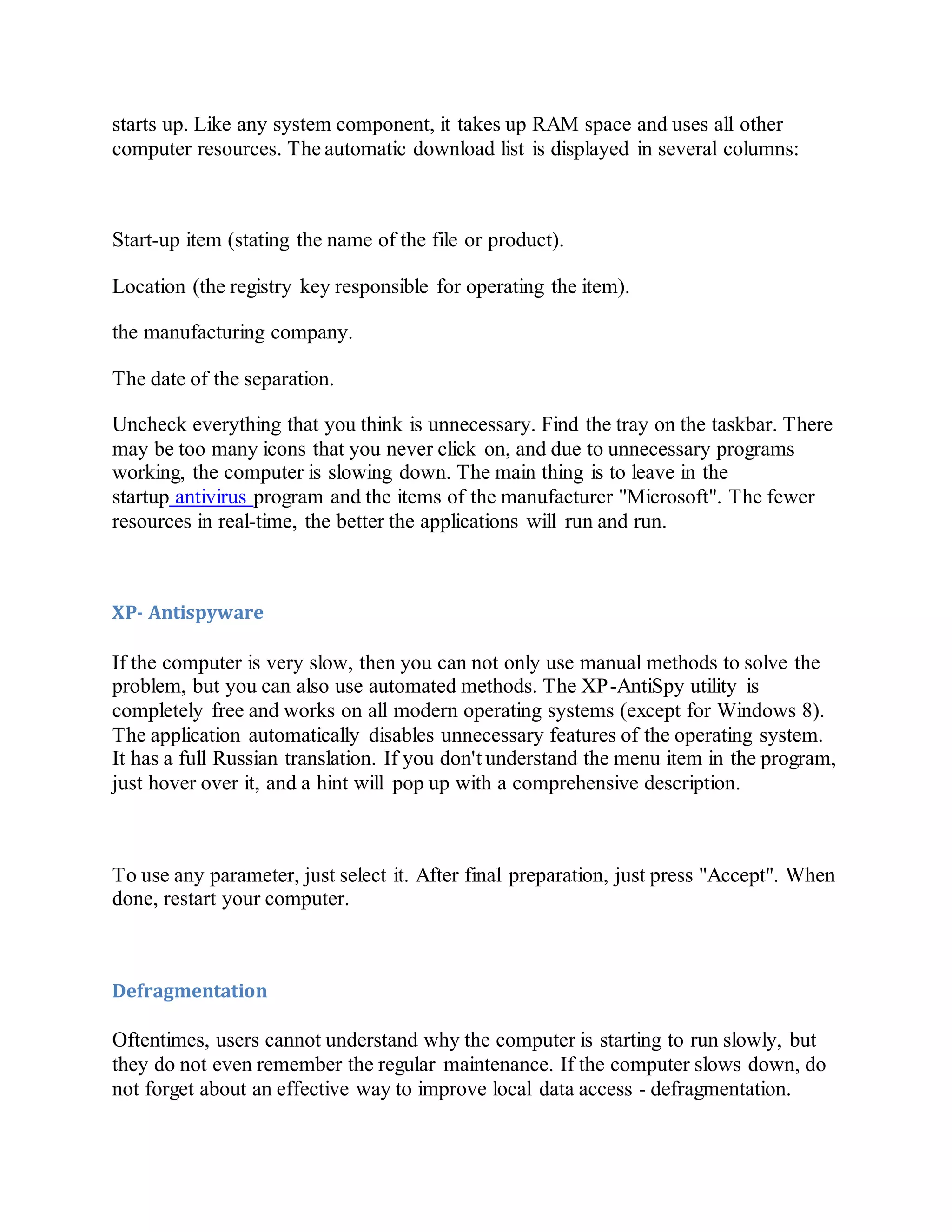 starts up. Like any system component, it takes up RAM space and uses all other
computer resources. The automatic download list is displayed in several columns:
Start-up item (stating the name of the file or product).
Location (the registry key responsible for operating the item).
the manufacturing company.
The date of the separation.
Uncheck everything that you think is unnecessary. Find the tray on the taskbar. There
may be too many icons that you never click on, and due to unnecessary programs
working, the computer is slowing down. The main thing is to leave in the
startup antivirus program and the items of the manufacturer "Microsoft". The fewer
resources in real-time, the better the applications will run and run.
XP- Antispyware
If the computer is very slow, then you can not only use manual methods to solve the
problem, but you can also use automated methods. The XP-AntiSpy utility is
completely free and works on all modern operating systems (except for Windows 8).
The application automatically disables unnecessary features of the operating system.
It has a full Russian translation. If you don't understand the menu item in the program,
just hover over it, and a hint will pop up with a comprehensive description.
To use any parameter, just select it. After final preparation, just press "Accept". When
done, restart your computer.
Defragmentation
Oftentimes, users cannot understand why the computer is starting to run slowly, but
they do not even remember the regular maintenance. If the computer slows down, do
not forget about an effective way to improve local data access - defragmentation.
 