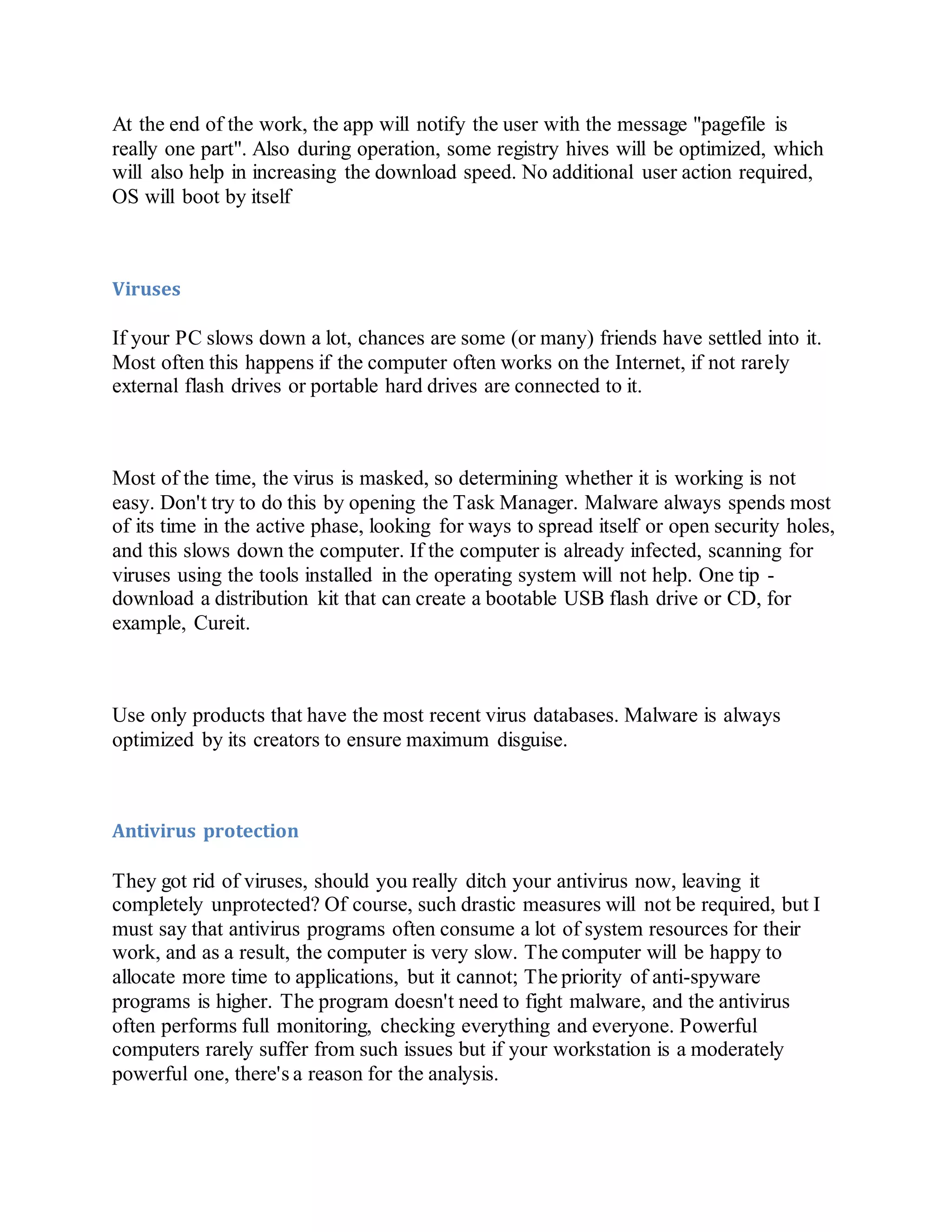 At the end of the work, the app will notify the user with the message "pagefile is
really one part". Also during operation, some registry hives will be optimized, which
will also help in increasing the download speed. No additional user action required,
OS will boot by itself
Viruses
If your PC slows down a lot, chances are some (or many) friends have settled into it.
Most often this happens if the computer often works on the Internet, if not rarely
external flash drives or portable hard drives are connected to it.
Most of the time, the virus is masked, so determining whether it is working is not
easy. Don't try to do this by opening the Task Manager. Malware always spends most
of its time in the active phase, looking for ways to spread itself or open security holes,
and this slows down the computer. If the computer is already infected, scanning for
viruses using the tools installed in the operating system will not help. One tip -
download a distribution kit that can create a bootable USB flash drive or CD, for
example, Cureit.
Use only products that have the most recent virus databases. Malware is always
optimized by its creators to ensure maximum disguise.
Antivirus protection
They got rid of viruses, should you really ditch your antivirus now, leaving it
completely unprotected? Of course, such drastic measures will not be required, but I
must say that antivirus programs often consume a lot of system resources for their
work, and as a result, the computer is very slow. The computer will be happy to
allocate more time to applications, but it cannot; The priority of anti-spyware
programs is higher. The program doesn't need to fight malware, and the antivirus
often performs full monitoring, checking everything and everyone. Powerful
computers rarely suffer from such issues but if your workstation is a moderately
powerful one, there's a reason for the analysis.
 
