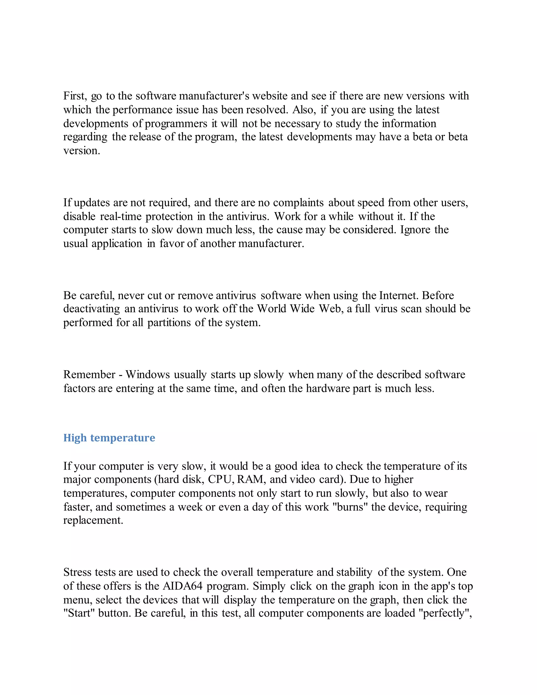 First, go to the software manufacturer's website and see if there are new versions with
which the performance issue has been resolved. Also, if you are using the latest
developments of programmers it will not be necessary to study the information
regarding the release of the program, the latest developments may have a beta or beta
version.
If updates are not required, and there are no complaints about speed from other users,
disable real-time protection in the antivirus. Work for a while without it. If the
computer starts to slow down much less, the cause may be considered. Ignore the
usual application in favor of another manufacturer.
Be careful, never cut or remove antivirus software when using the Internet. Before
deactivating an antivirus to work off the World Wide Web, a full virus scan should be
performed for all partitions of the system.
Remember - Windows usually starts up slowly when many of the described software
factors are entering at the same time, and often the hardware part is much less.
High temperature
If your computer is very slow, it would be a good idea to check the temperature of its
major components (hard disk, CPU, RAM, and video card). Due to higher
temperatures, computer components not only start to run slowly, but also to wear
faster, and sometimes a week or even a day of this work "burns" the device, requiring
replacement.
Stress tests are used to check the overall temperature and stability of the system. One
of these offers is the AIDA64 program. Simply click on the graph icon in the app's top
menu, select the devices that will display the temperature on the graph, then click the
"Start" button. Be careful, in this test, all computer components are loaded "perfectly",
 