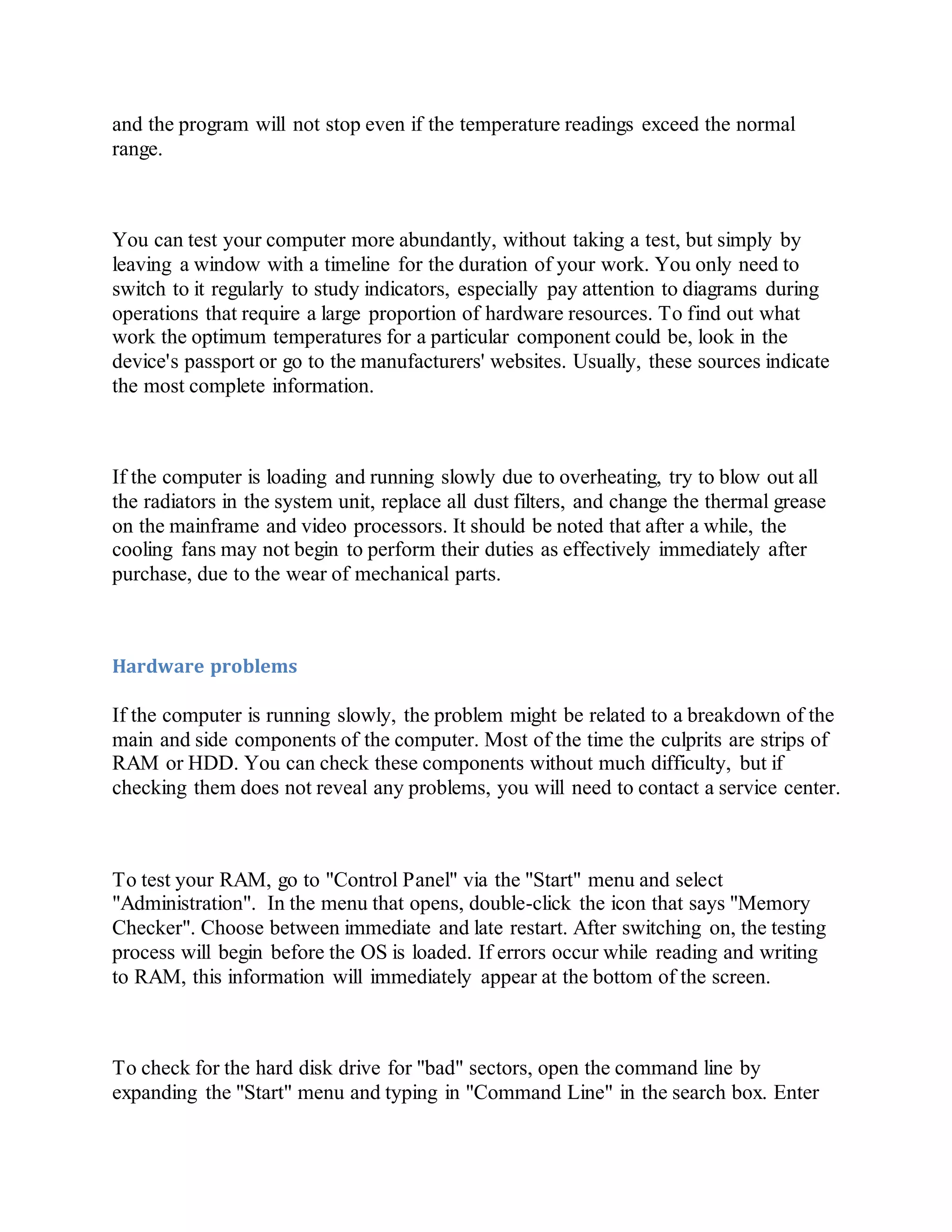 and the program will not stop even if the temperature readings exceed the normal
range.
You can test your computer more abundantly, without taking a test, but simply by
leaving a window with a timeline for the duration of your work. You only need to
switch to it regularly to study indicators, especially pay attention to diagrams during
operations that require a large proportion of hardware resources. To find out what
work the optimum temperatures for a particular component could be, look in the
device's passport or go to the manufacturers' websites. Usually, these sources indicate
the most complete information.
If the computer is loading and running slowly due to overheating, try to blow out all
the radiators in the system unit, replace all dust filters, and change the thermal grease
on the mainframe and video processors. It should be noted that after a while, the
cooling fans may not begin to perform their duties as effectively immediately after
purchase, due to the wear of mechanical parts.
Hardware problems
If the computer is running slowly, the problem might be related to a breakdown of the
main and side components of the computer. Most of the time the culprits are strips of
RAM or HDD. You can check these components without much difficulty, but if
checking them does not reveal any problems, you will need to contact a service center.
To test your RAM, go to "Control Panel" via the "Start" menu and select
"Administration". In the menu that opens, double-click the icon that says "Memory
Checker". Choose between immediate and late restart. After switching on, the testing
process will begin before the OS is loaded. If errors occur while reading and writing
to RAM, this information will immediately appear at the bottom of the screen.
To check for the hard disk drive for "bad" sectors, open the command line by
expanding the "Start" menu and typing in "Command Line" in the search box. Enter
 