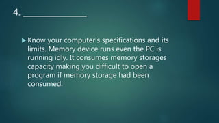 4. ________________
 Know your computer's specifications and its
limits. Memory device runs even the PC is
running idly. It consumes memory storages
capacity making you difficult to open a
program if memory storage had been
consumed.
 