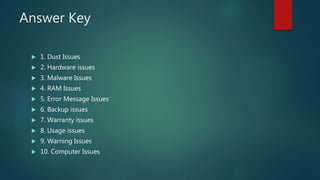 Answer Key
 1. Dust Issues
 2. Hardware issues
 3. Malware Issues
 4. RAM Issues
 5. Error Message Issues
 6. Backup issues
 7. Warranty issues
 8. Usage issues
 9. Warning Issues
 10. Computer Issues
 