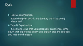Quiz
 Type A. Enumeration
Read the given details and Identify the issue being
described.
 Type B. Explaination
Select one issue that you personally experience. Write
down that experience briefly and explain also the solution
you made to the issue.
 