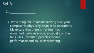 1. _______________
 Preventing failure means making sure your
computer is physically clean in its operations.
Make sure that there is not too much
unwanted particles inside, especially on the
fans. This unwanted particles reduce
performance and cause overheating.
Set A.
 