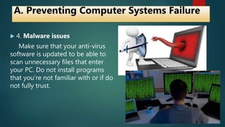  4. Malware issues
Make sure that your anti-virus
software is updated to be able to
scan unnecessary files that enter
your PC. Do not install programs
that you’re not familiar with or if do
not fully trust.
A. Preventing Computer Systems Failure
 