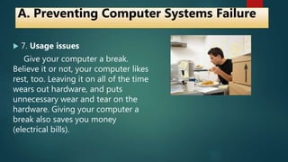  7. Usage issues
Give your computer a break.
Believe it or not, your computer likes
rest, too. Leaving it on all of the time
wears out hardware, and puts
unnecessary wear and tear on the
hardware. Giving your computer a
break also saves you money
(electrical bills).
A. Preventing Computer Systems Failure
 