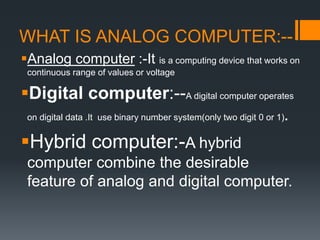 WHAT IS ANALOG COMPUTER:--
Analog computer :-It is a computing device that works on
continuous range of values or voltage
Digital computer:--A digital computer operates
on digital data .It use binary number system(only two digit 0 or 1).
Hybrid computer:-A hybrid
computer combine the desirable
feature of analog and digital computer.
 