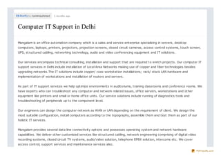 by tamimaahmad 3 months ago
Computer IT Support in DelhiComputer IT Support in Delhi
Mangalam is an office automation company which is a sales and service enterprise specializing in servers, desktop
computers, laptops, printers, projectors, projection screens, closed circuit cameras, access control systems, touch screen,
UPS, structured cabling, networking technology, audio and video conferencing equipment and IT solutions.
Our services encompass technical consulting, installation and support that are required to enrich projects. Our computer IT
support services in Delhi include installation of Local Area Networks making use of copper and fiber technologies besides
upgrading networks.The IT solutions include copper/ coax workstation installations; rack/ stack LAN hardware and
implementation of workstations and installation of routers and servers.
As part of IT support services we help optimize environments in auditoriums, training classrooms and conference rooms. We
have experts who can troubleshoot any computer and network related issues, office servers, workstations and other
equipment like printers and small or home office units. Our service solutions include running of diagnostics tools and
troubleshooting of peripherals up to the component level.
Our engineers can design the computer network as WAN or LAN depending on the requirement of client. We design the
most suitable configuration, install computers according to the topography, assemble them and test them as part of our
holistic IT services.
Mangalam provides several data line connectivity options and possesses operating system and network hardware
capabilities. We deliver other customized services like structured cabling, network engineering comprising of digital video
recording systems, closed circuit TV systems, audio/video solution, telephone EPBX solution, intercoms etc. We cover
access control, support services and maintenance services also.
PDFmyURL.com
 