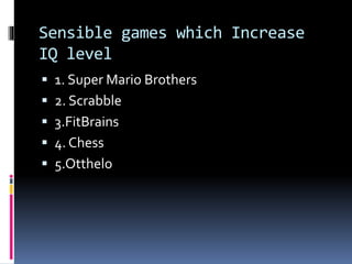 Sensible games which Increase
IQ level
 1. Super Mario Brothers
 2. Scrabble
 3.FitBrains
 4. Chess
 5.Otthelo
 