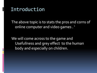 Introduction
The above topic is to stats the pros and corns of
online computer and video games . ‘
We will come across to the game and
Usefullness and grey effect to the human
body and especially on children.
 