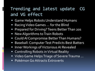 Trending and latest update CG
and VG effect
 Game Helps Robots Understand Humans
 RacingVideo Games ... for the Blind
 Prepared for Driving?Teens BetterThan 20s
 New Algorithms toTrain Robots
 Could AI Compromise BetterThan Humans?
 Baseball: ComputerTest Predicts Best Batters
 InnerWorkings ofVictorious AI Revealed
 Controlling Robots inVirtual Reality
 Video Game HelpsTriage of SevereTrauma ...
 Pokémon Go Attracts Extroverts
 