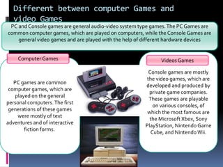 Different between computer Games and
video Games
PC and Console games are general audio-video system type games.The PC Games are
common computer games, which are played on computers, while the Console Games are
general video games and are played with the help of different hardware devices
PC games are common
computer games, which are
played on the general
personal computers.The first
generations of these games
were mostly of text
adventures and of interactive
fiction forms.
Console games are mostly
the video games, which are
developed and produced by
private game companies.
These games are playable
on various consoles, of
which the most famous are
the Microsoft Xbox, Sony
PlayStation, Nintendo Game
Cube, and Nintendo Wii.
Computer Games Videos Games
 