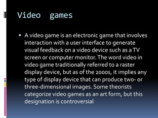 Video games
 A video game is an electronic game that involves
interaction with a user interface to generate
visual feedback on a video device such as aTV
screen or computer monitor.The word video in
video game traditionally referred to a raster
display device, but as of the 2000s, it implies any
type of display device that can produce two- or
three-dimensional images. Some theorists
categorize video games as an art form, but this
designation is controversial
 