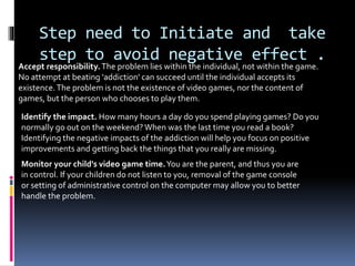 Step need to Initiate and take
step to avoid negative effect .
Accept responsibility.The problem lies within the individual, not within the game.
No attempt at beating 'addiction' can succeed until the individual accepts its
existence.The problem is not the existence of video games, nor the content of
games, but the person who chooses to play them.
Identify the impact. How many hours a day do you spend playing games? Do you
normally go out on the weekend? When was the last time you read a book?
Identifying the negative impacts of the addiction will help you focus on positive
improvements and getting back the things that you really are missing.
Monitor your child's video game time.You are the parent, and thus you are
in control. If your children do not listen to you, removal of the game console
or setting of administrative control on the computer may allow you to better
handle the problem.
 