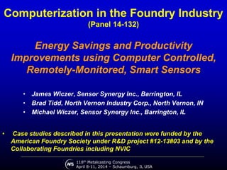 118th Metalcasting Congress
April 8-11, 2014 – Schaumburg, IL USA
Computerization in the Foundry Industry
(Panel 14-132)
Energy Savings and Productivity
Improvements using Computer Controlled,
Remotely-Monitored, Smart Sensors
• James Wiczer, Sensor Synergy Inc., Barrington, IL
• Brad Tidd, North Vernon Industry Corp., North Vernon, IN
• Michael Wiczer, Sensor Synergy Inc., Barrington, IL
• Case studies described in this presentation were funded by the
American Foundry Society under R&D project #12-13#03 and by the
Collaborating Foundries including NVIC
 