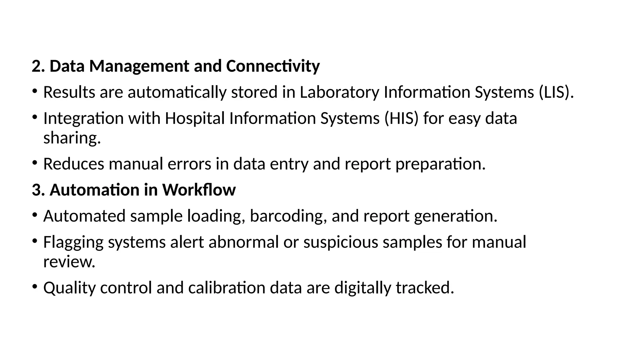 2. Data Management and Connectivity
• Results are automatically stored in Laboratory Information Systems (LIS).
• Integration with Hospital Information Systems (HIS) for easy data
sharing.
• Reduces manual errors in data entry and report preparation.
3. Automation in Workflow
• Automated sample loading, barcoding, and report generation.
• Flagging systems alert abnormal or suspicious samples for manual
review.
• Quality control and calibration data are digitally tracked.
 