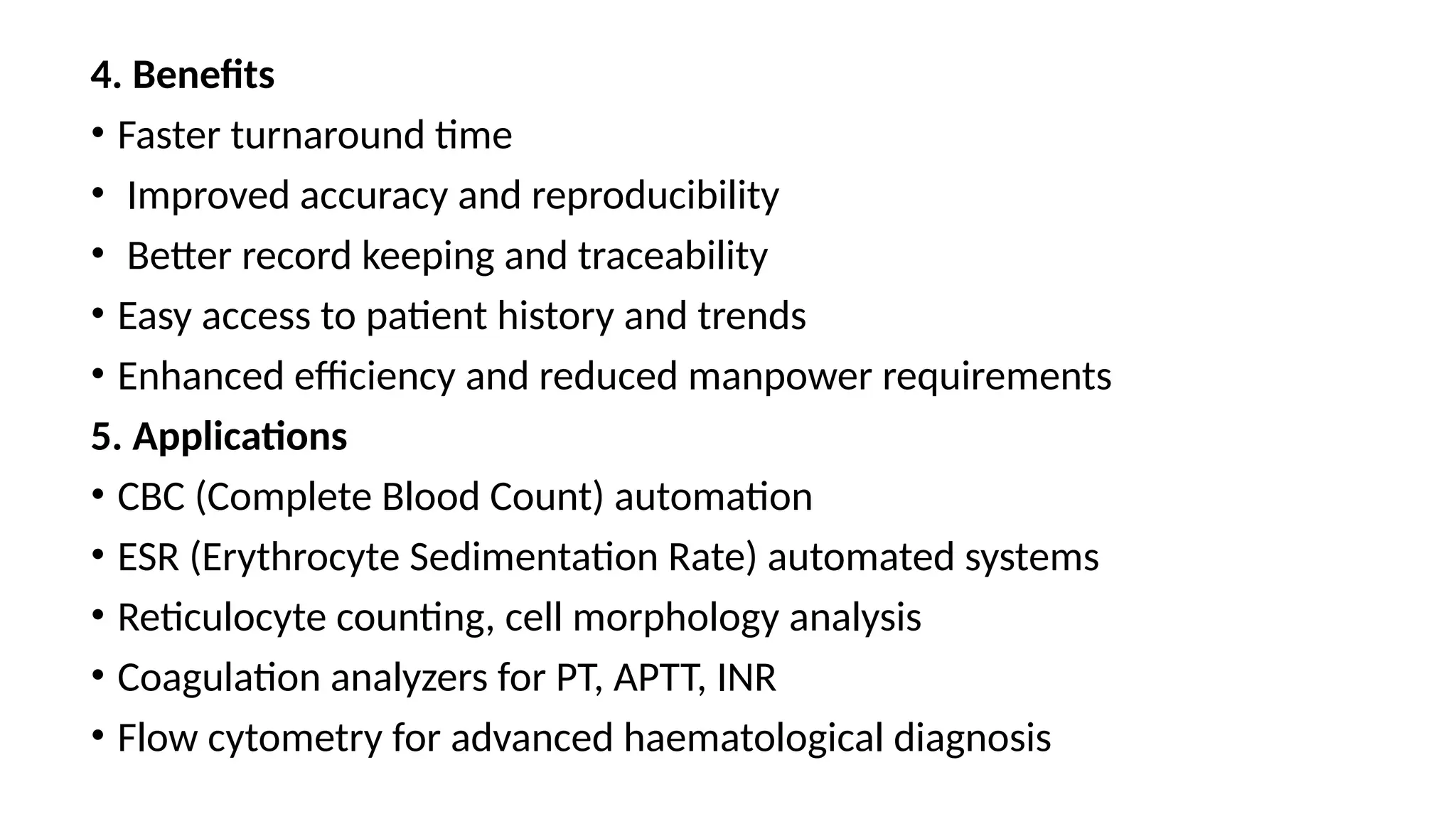 4. Benefits
• Faster turnaround time
• Improved accuracy and reproducibility
• Better record keeping and traceability
• Easy access to patient history and trends
• Enhanced efficiency and reduced manpower requirements
5. Applications
• CBC (Complete Blood Count) automation
• ESR (Erythrocyte Sedimentation Rate) automated systems
• Reticulocyte counting, cell morphology analysis
• Coagulation analyzers for PT, APTT, INR
• Flow cytometry for advanced haematological diagnosis
 