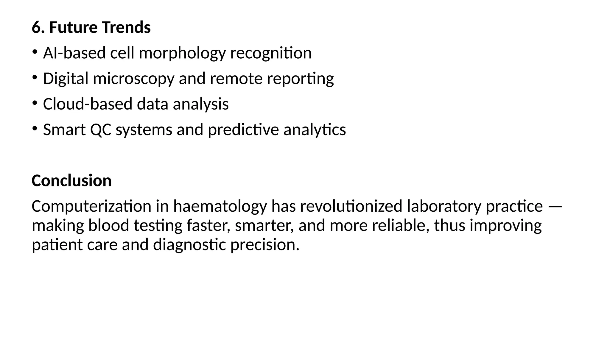 6. Future Trends
• AI-based cell morphology recognition
• Digital microscopy and remote reporting
• Cloud-based data analysis
• Smart QC systems and predictive analytics
Conclusion
Computerization in haematology has revolutionized laboratory practice —
making blood testing faster, smarter, and more reliable, thus improving
patient care and diagnostic precision.
 
