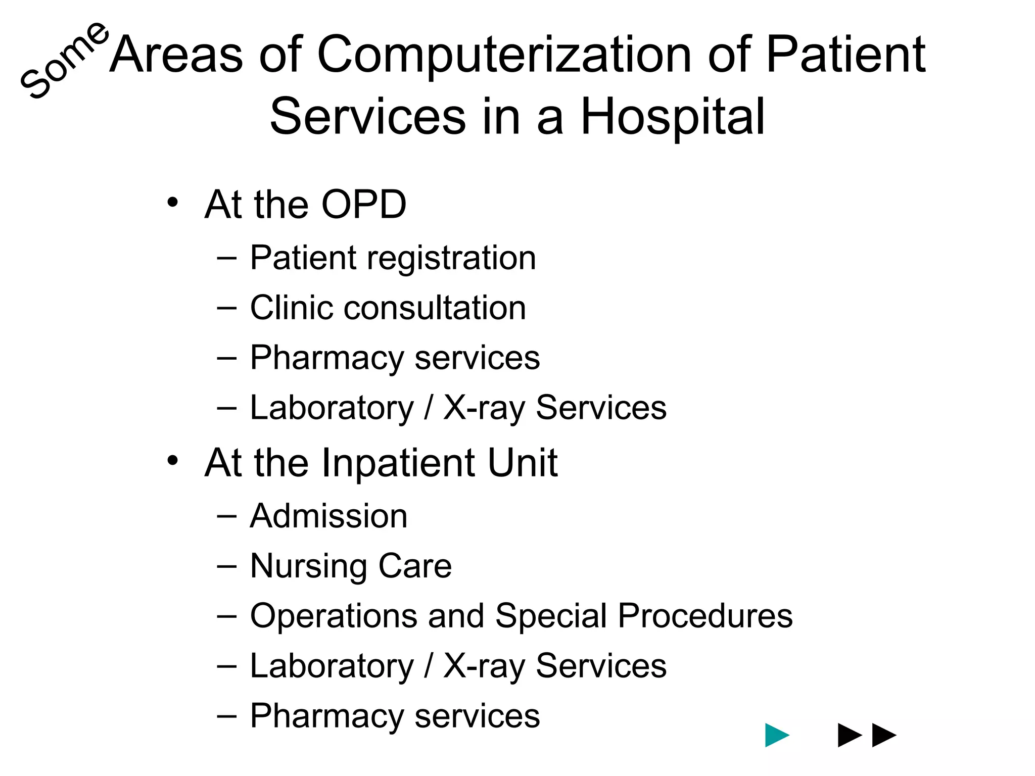 e
Som Areas   of Computerization of Patient
            Services in a Hospital
     • At the OPD
        –   Patient registration
        –   Clinic consultation
        –   Pharmacy services
        –   Laboratory / X-ray Services
     • At the Inpatient Unit
        –   Admission
        –   Nursing Care
        –   Operations and Special Procedures
        –   Laboratory / X-ray Services
        –   Pharmacy services
                                           ►    ►►
 