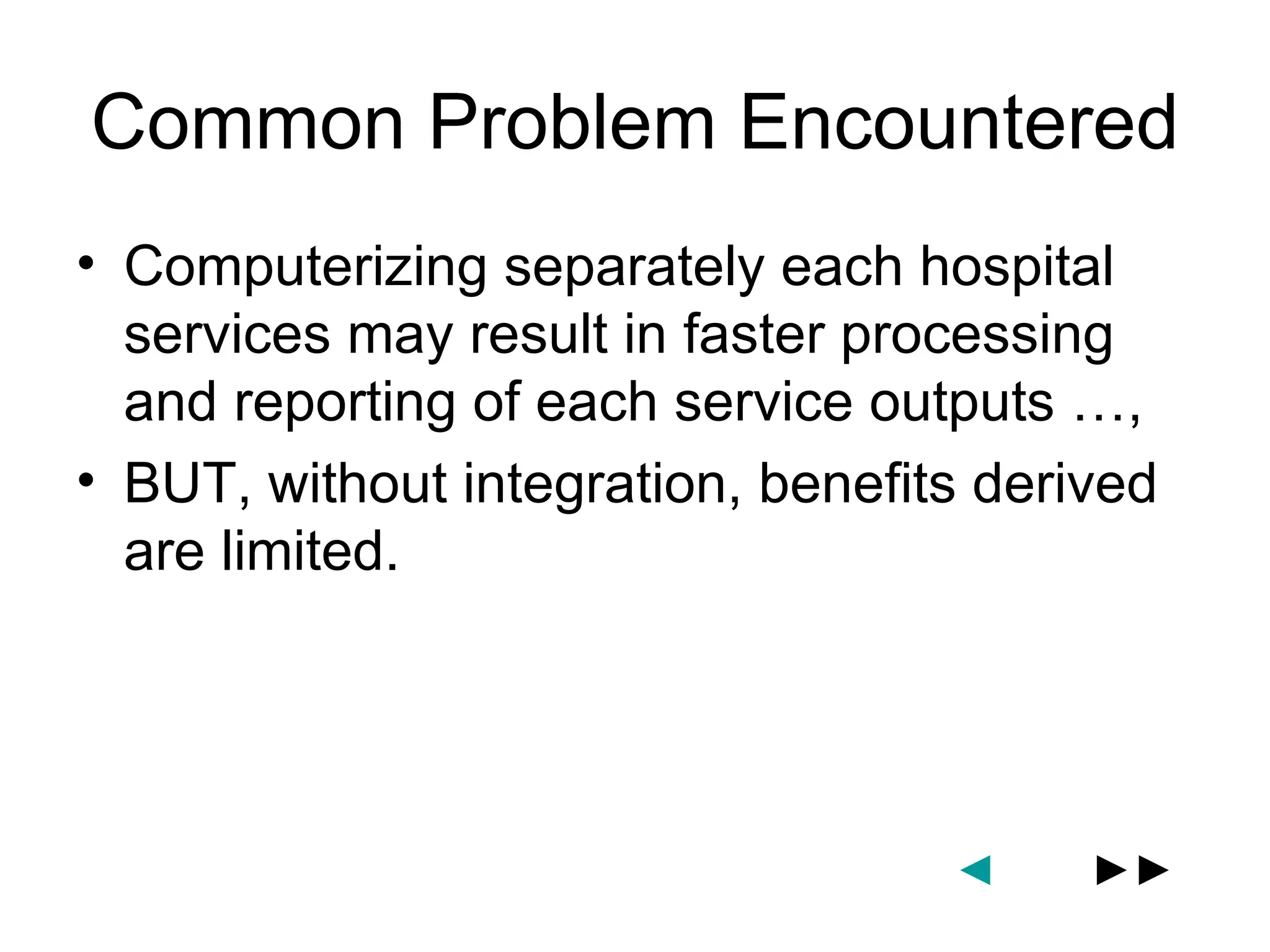 Common Problem Encountered
• Computerizing separately each hospital
  services may result in faster processing
  and reporting of each service outputs …,
• BUT, without integration, benefits derived
  are limited.




                                   ◄     ►►
 