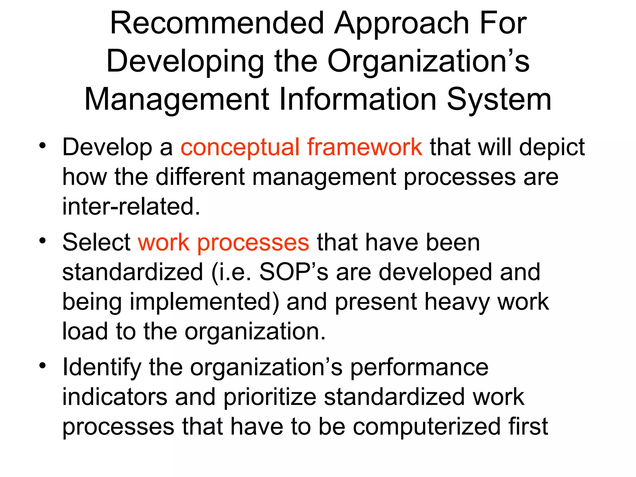Recommended Approach For
     Developing the Organization’s
    Management Information System
• Develop a conceptual framework that will depict
  how the different management processes are
  inter-related.
• Select work processes that have been
  standardized (i.e. SOP’s are developed and
  being implemented) and present heavy work
  load to the organization.
• Identify the organization’s performance
  indicators and prioritize standardized work
  processes that have to be computerized first
 