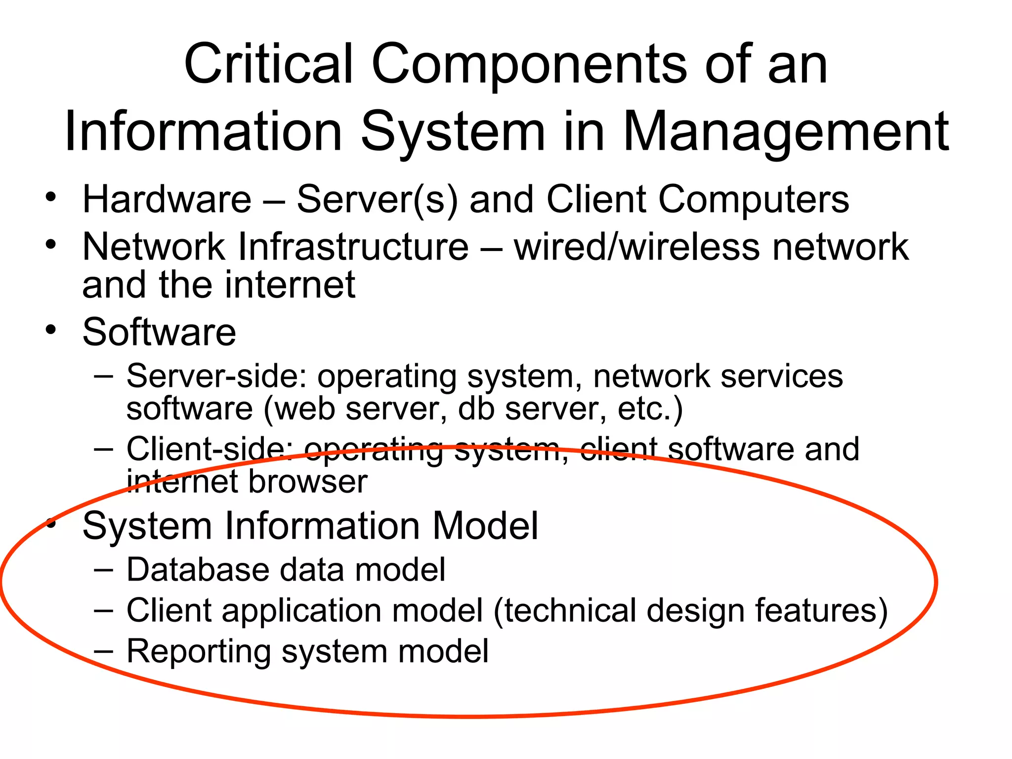 Critical Components of an
 Information System in Management
• Hardware – Server(s) and Client Computers
• Network Infrastructure – wired/wireless network
  and the internet
• Software
  – Server-side: operating system, network services
    software (web server, db server, etc.)
  – Client-side: operating system, client software and
    internet browser
• System Information Model
  – Database data model
  – Client application model (technical design features)
  – Reporting system model
 