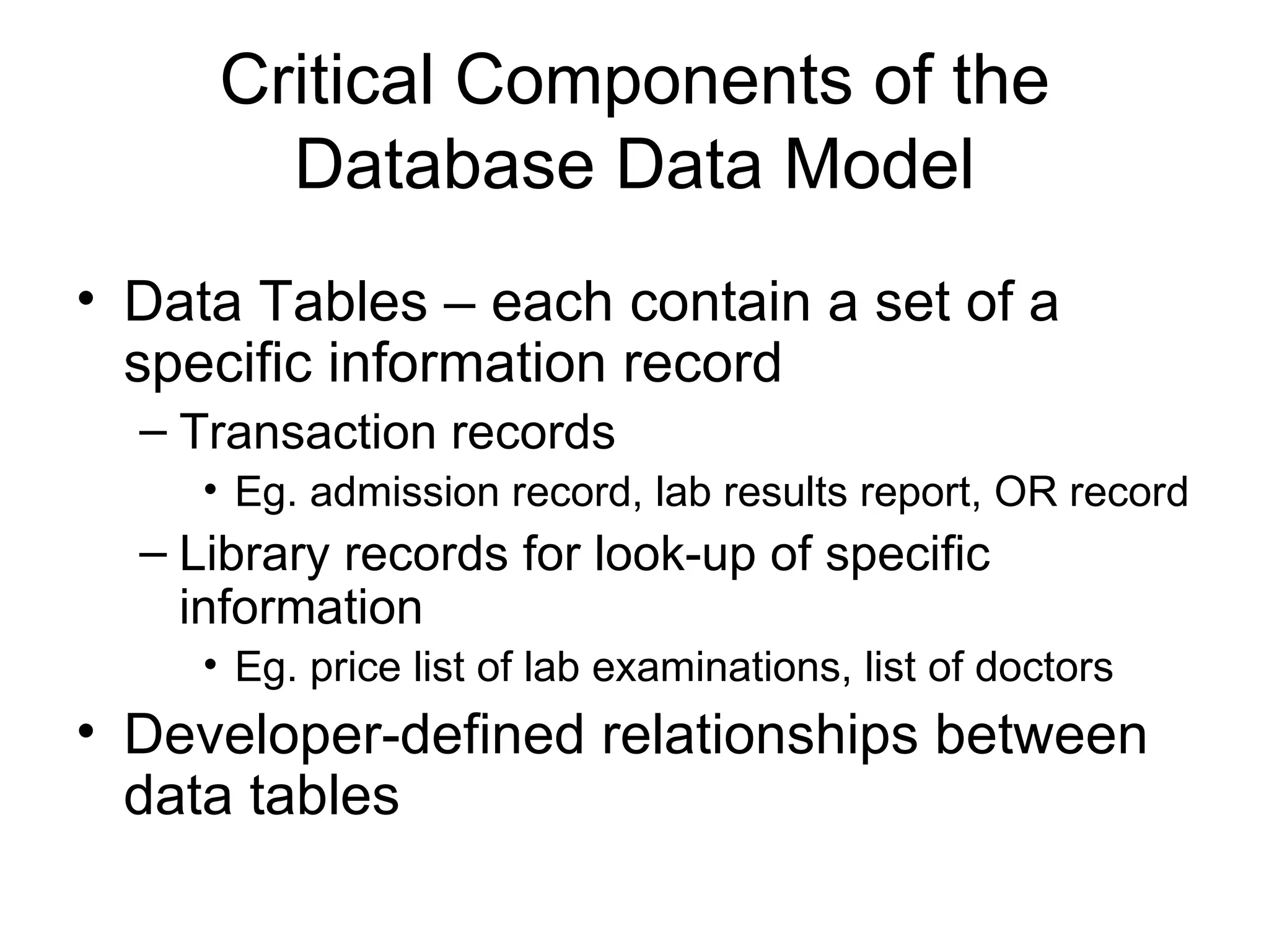 Critical Components of the
       Database Data Model
• Data Tables – each contain a set of a
  specific information record
  – Transaction records
     • Eg. admission record, lab results report, OR record
  – Library records for look-up of specific
    information
     • Eg. price list of lab examinations, list of doctors
• Developer-defined relationships between
  data tables
 