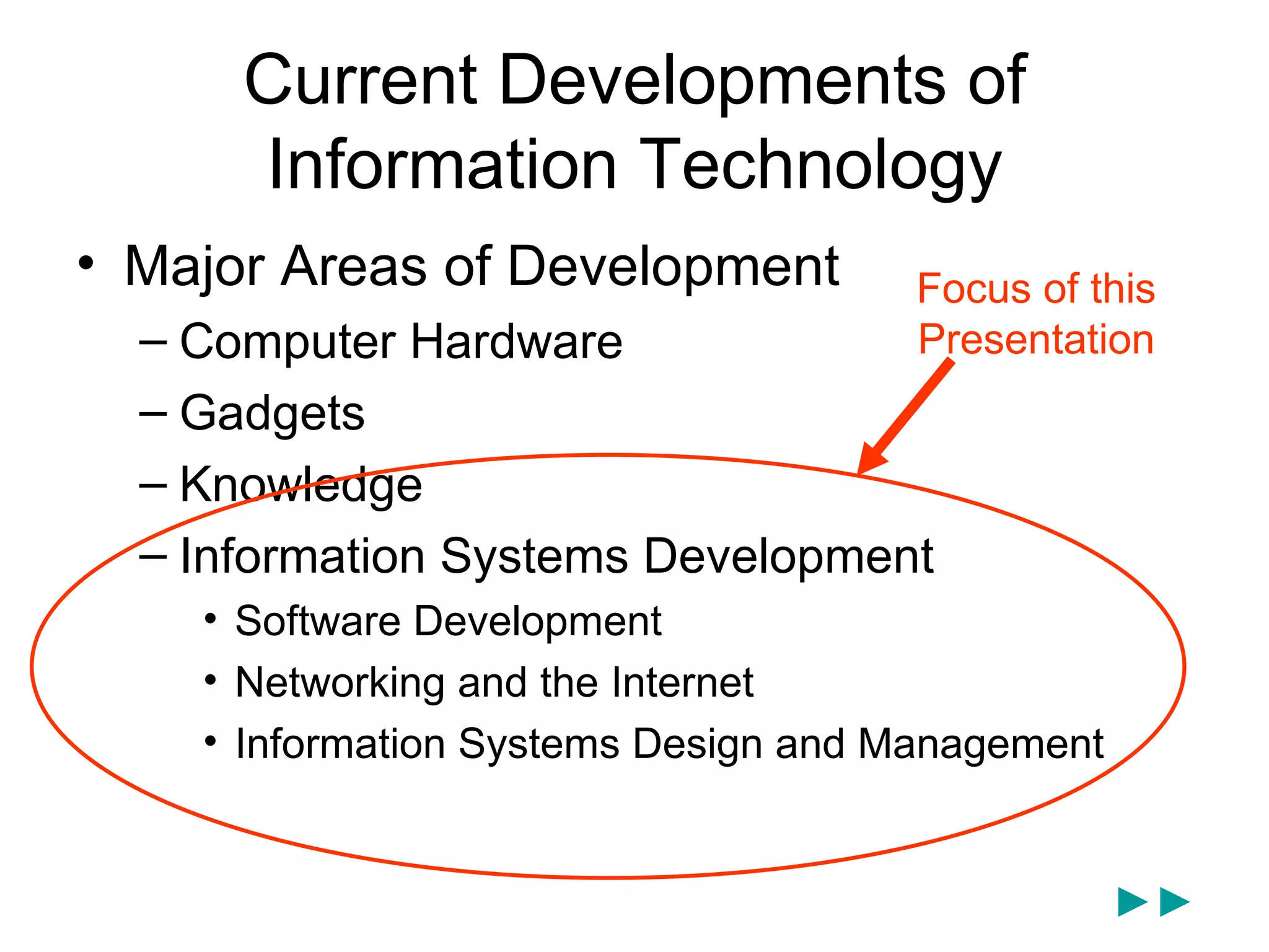 Current Developments of
      Information Technology
• Major Areas of Development          Focus of this
  – Computer Hardware                 Presentation
  – Gadgets
  – Knowledge
  – Information Systems Development
    • Software Development
    • Networking and the Internet
    • Information Systems Design and Management


                                                  ►►
 
