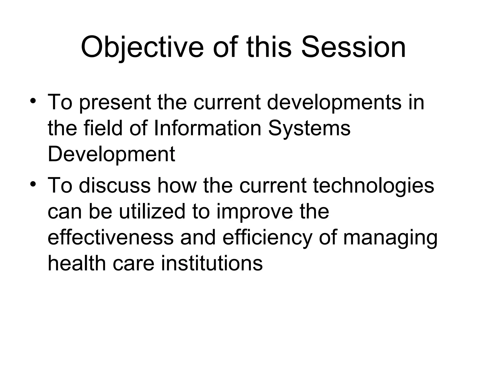 Objective of this Session
• To present the current developments in
  the field of Information Systems
  Development
• To discuss how the current technologies
  can be utilized to improve the
  effectiveness and efficiency of managing
  health care institutions
 