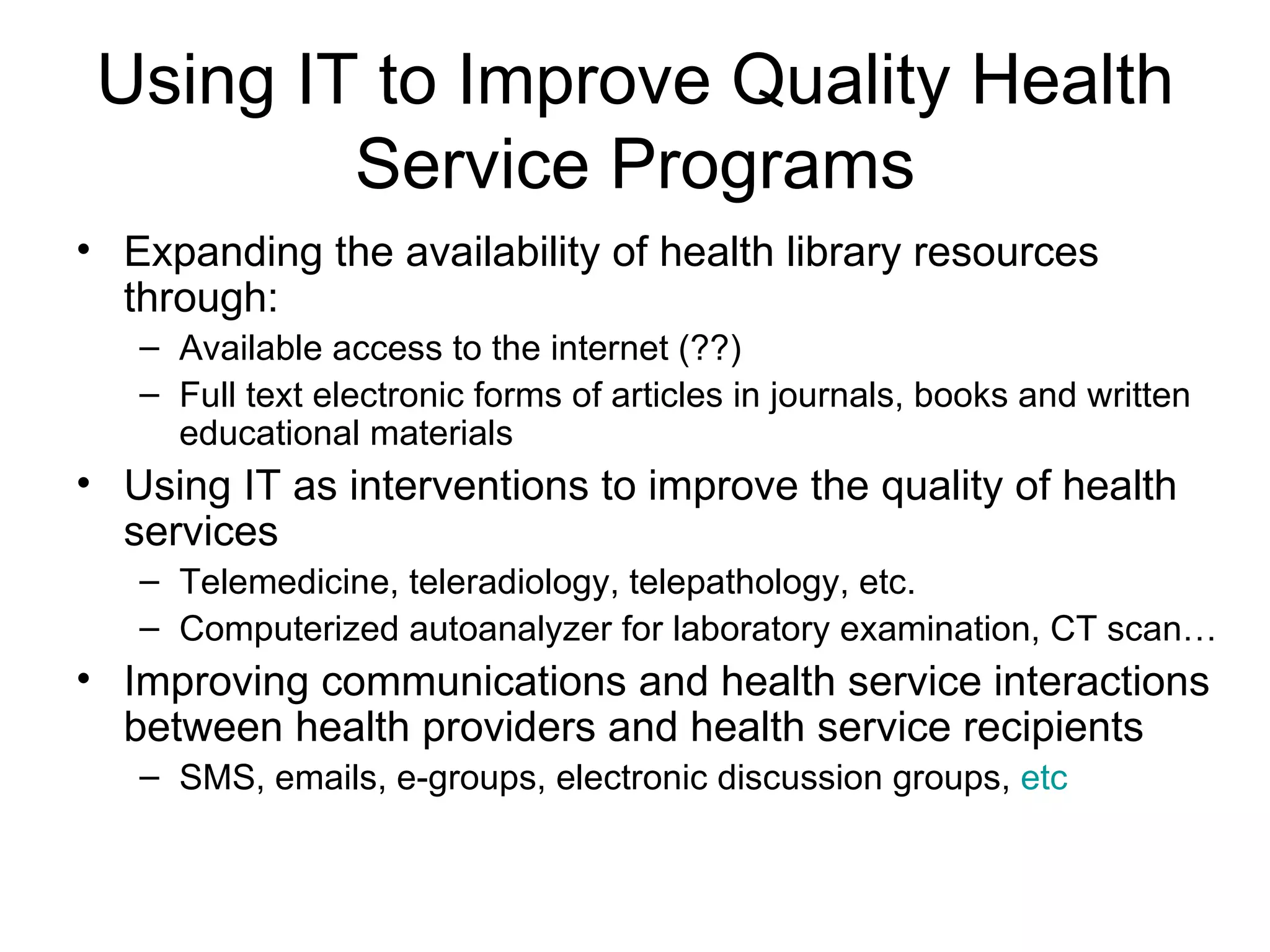 Using IT to Improve Quality Health
         Service Programs
• Expanding the availability of health library resources
  through:
   – Available access to the internet (??)
   – Full text electronic forms of articles in journals, books and written
     educational materials
• Using IT as interventions to improve the quality of health
  services
   – Telemedicine, teleradiology, telepathology, etc.
   – Computerized autoanalyzer for laboratory examination, CT scan…
• Improving communications and health service interactions
  between health providers and health service recipients
   – SMS, emails, e-groups, electronic discussion groups, etc
 