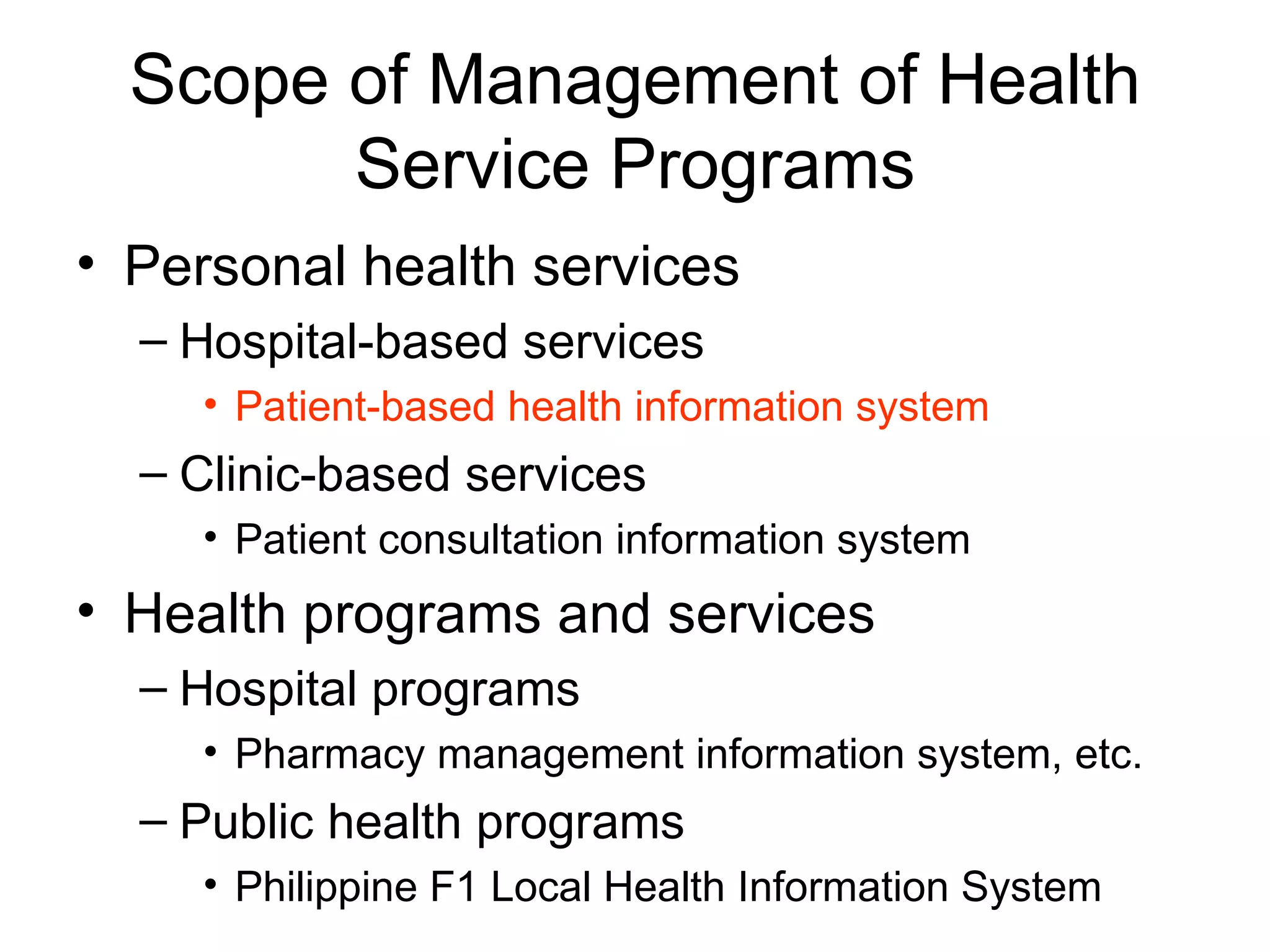 Scope of Management of Health
        Service Programs
• Personal health services
  – Hospital-based services
    • Patient-based health information system
  – Clinic-based services
    • Patient consultation information system
• Health programs and services
  – Hospital programs
    • Pharmacy management information system, etc.
  – Public health programs
    • Philippine F1 Local Health Information System
 