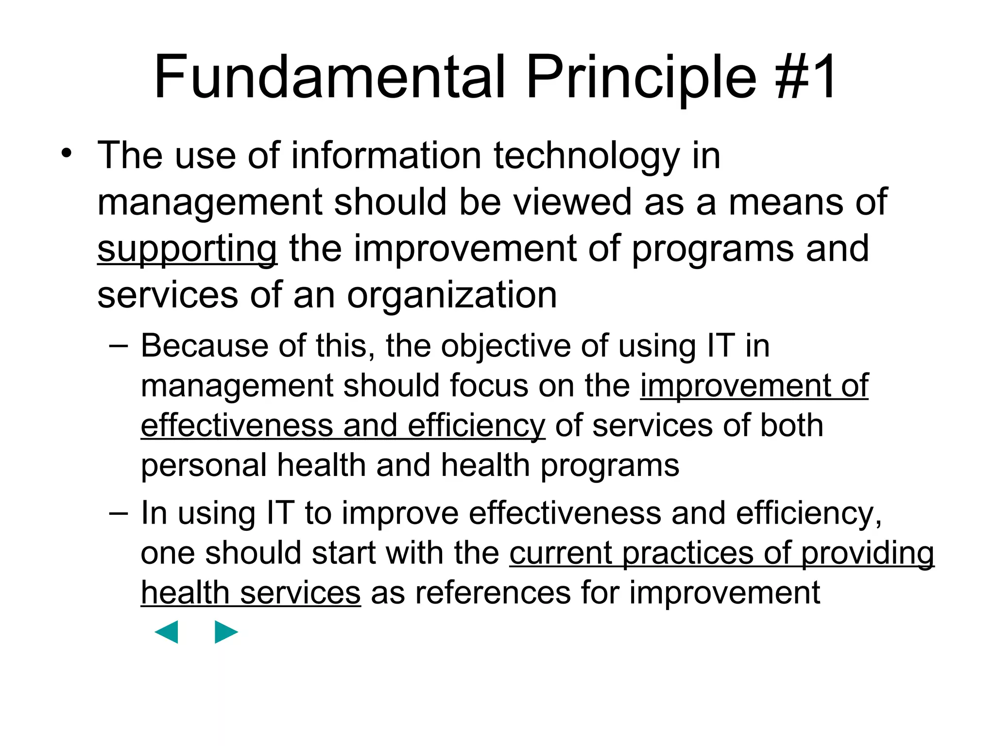 Fundamental Principle #1
• The use of information technology in
  management should be viewed as a means of
  supporting the improvement of programs and
  services of an organization
  – Because of this, the objective of using IT in
    management should focus on the improvement of
    effectiveness and efficiency of services of both
    personal health and health programs
  – In using IT to improve effectiveness and efficiency,
    one should start with the current practices of providing
    health services as references for improvement
     ◄ ►
 