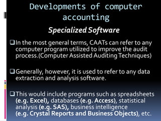 Developments of computer
accounting
In the most general terms, CAATs can refer to any
computer program utilized to improve the audit
process.(ComputerAssisted AuditingTechniques)
Generally, however, it is used to refer to any data
extraction and analysis software.
This would include programs such as spreadsheets
(e.g. Excel), databases (e.g. Access), statistical
analysis (e.g. SAS), business intelligence
(e.g. Crystal Reports and Business Objects), etc.
Specialized Software
 