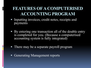 FEATURES OFACOMPUTERISED
ACCOUNTING PROGRAM
 Inputting invoices, credit notes, receipts and
payments
 By entering one transaction all of the double entry
is completed for you. (Because a computerised
accounting system is fully integrated)
 There may be a separate payroll program
 Generating Management reports
 