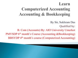 By Sir, Sukhram Das
Qualified by:
B. Com (Accounts) By: AIO University Umerkot
PMYSDP 6th month’s Course (Accounting &Bookkeeping)
BBSYDP 4th month’s course (Computerized Accounting)
 