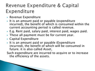  Revenue Expenditure
 It is an amount paid or payable (expenditure
incurred), the benefit of which is consumed within the
current accounting period is called revenue.
 E.g. Rent paid, salary paid, interest paid, wages paid.
 These all payment must be for current year.
 Capital Expenditure
 It is an amount paid or payable (Expenditure
incurred), the benefit of which will be consumed in
future. it is also called Asset,
Such expenditure are incurred to acquire or to increase
the efficiency of the assets.
 