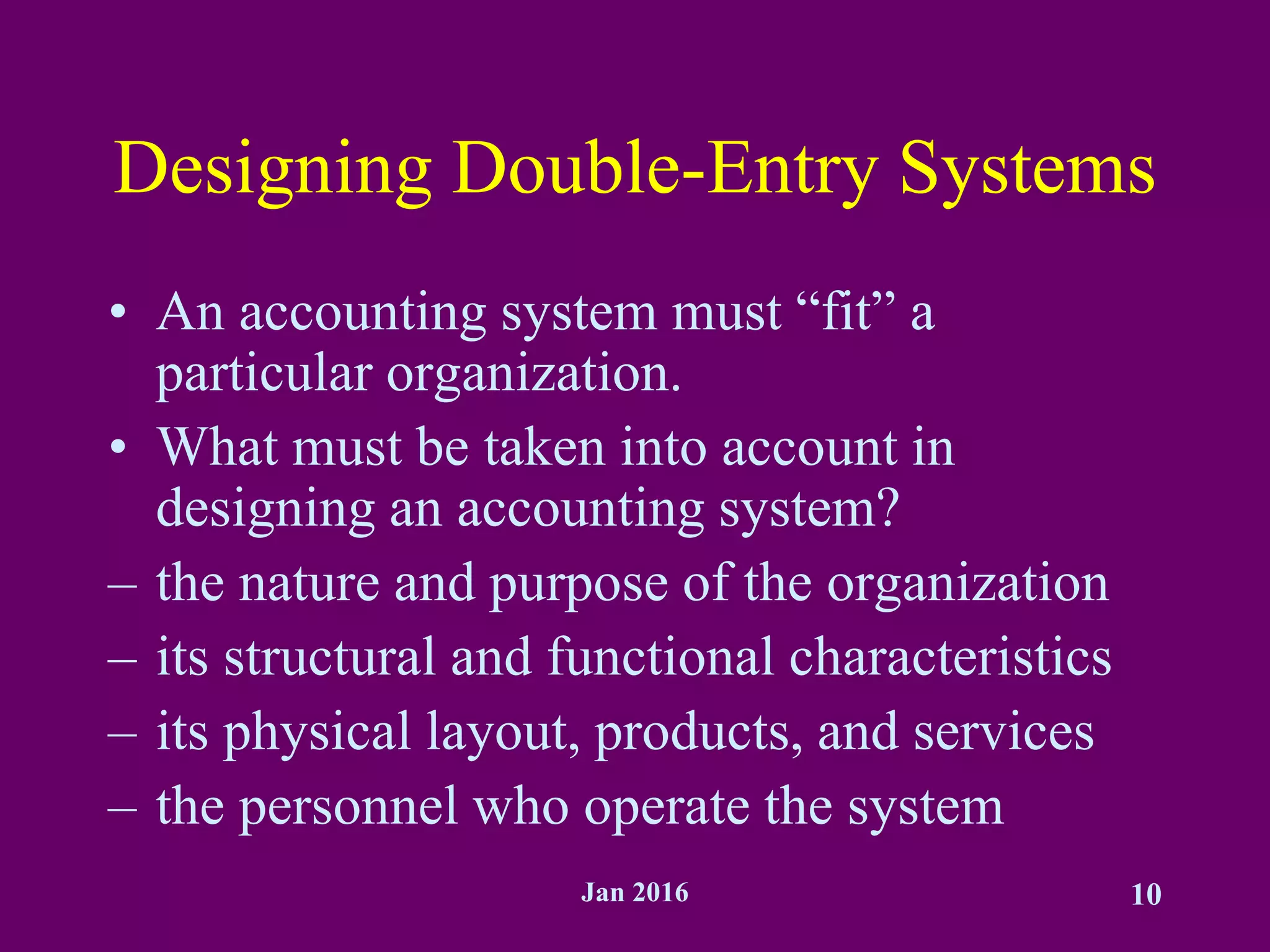 Jan 2016 10
Designing Double-Entry Systems
• An accounting system must “fit” a
particular organization.
• What must be taken into account in
designing an accounting system?
– the nature and purpose of the organization
– its structural and functional characteristics
– its physical layout, products, and services
– the personnel who operate the system
 