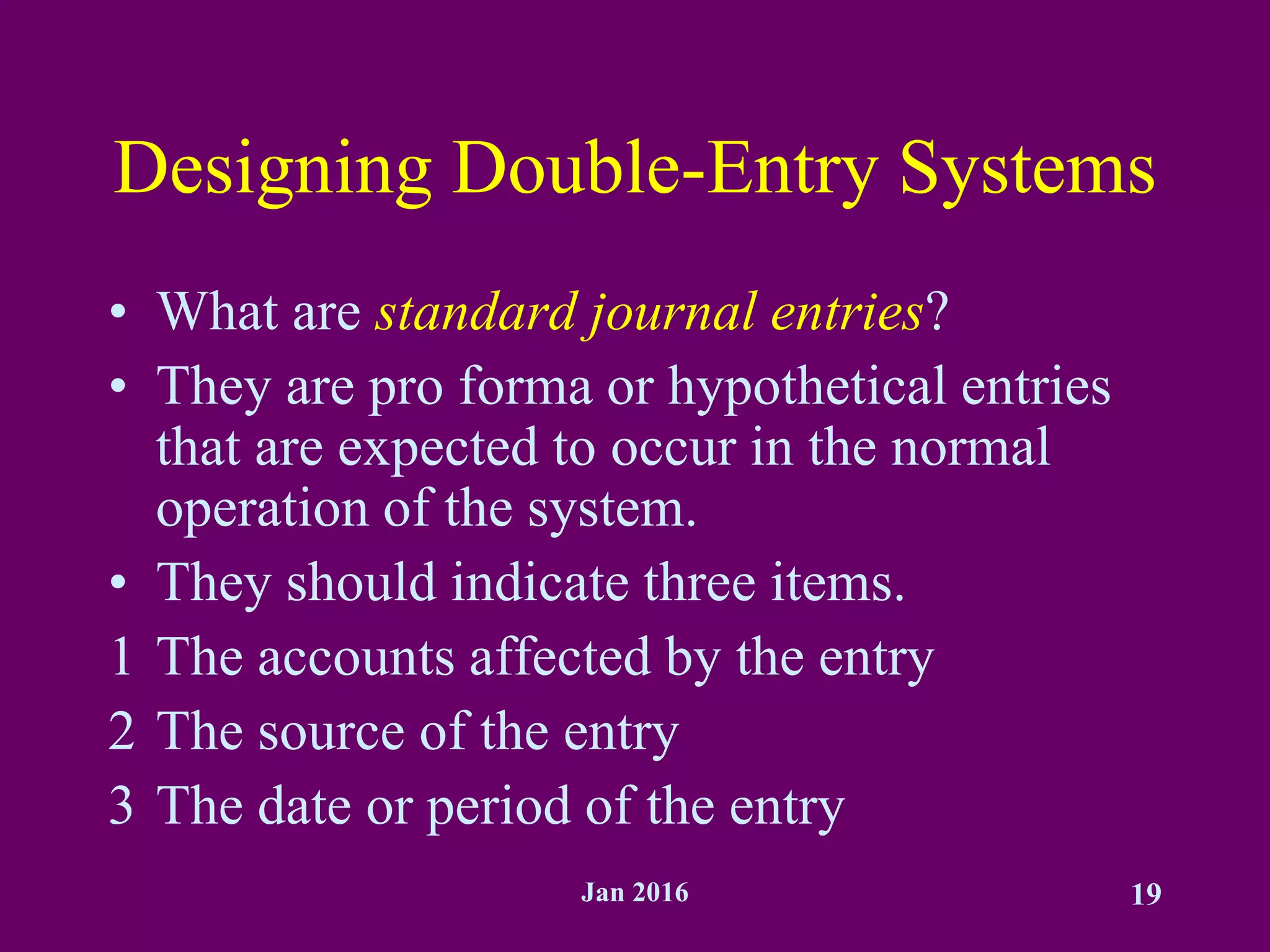 Jan 2016 19
Designing Double-Entry Systems
• What are standard journal entries?
• They are pro forma or hypothetical entries
that are expected to occur in the normal
operation of the system.
• They should indicate three items.
1 The accounts affected by the entry
2 The source of the entry
3 The date or period of the entry
 