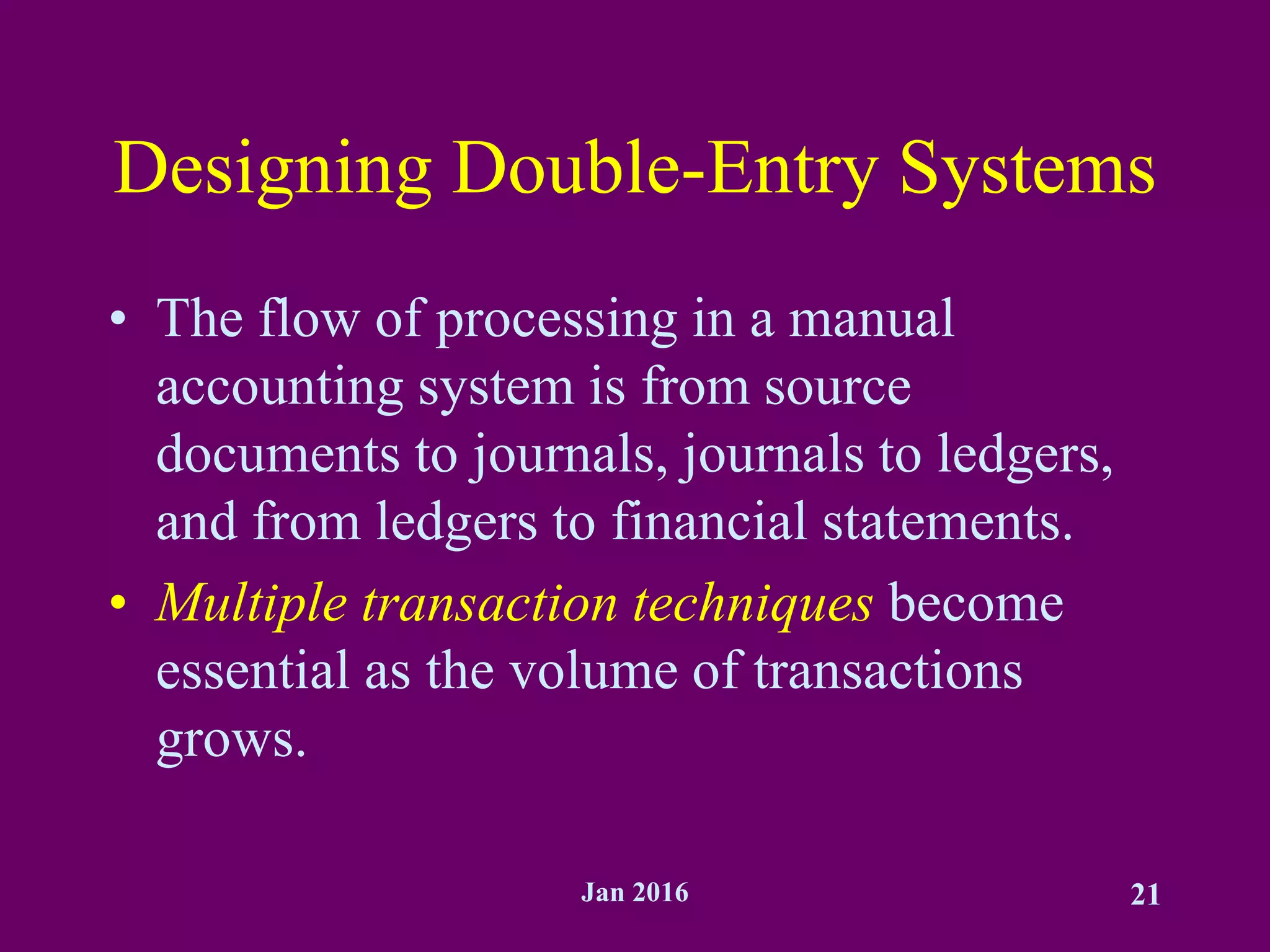 Jan 2016 21
Designing Double-Entry Systems
• The flow of processing in a manual
accounting system is from source
documents to journals, journals to ledgers,
and from ledgers to financial statements.
• Multiple transaction techniques become
essential as the volume of transactions
grows.
 