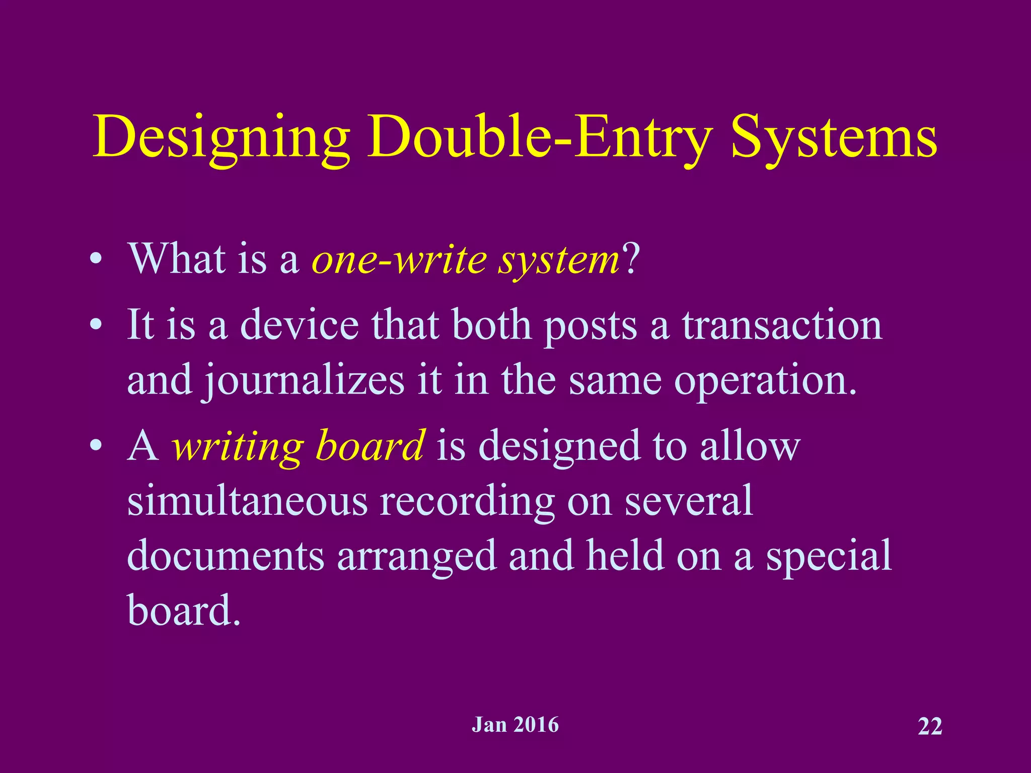 Jan 2016 22
Designing Double-Entry Systems
• What is a one-write system?
• It is a device that both posts a transaction
and journalizes it in the same operation.
• A writing board is designed to allow
simultaneous recording on several
documents arranged and held on a special
board.
 