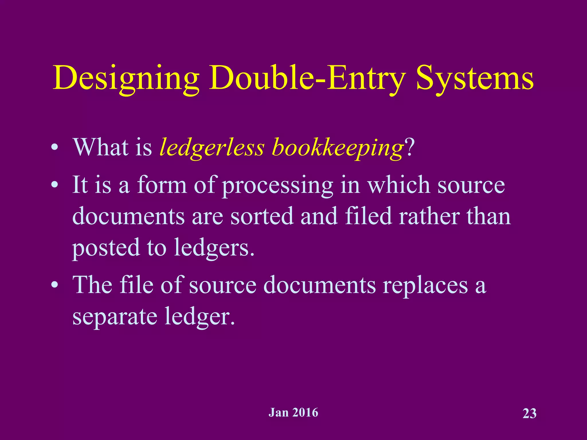Jan 2016 23
Designing Double-Entry Systems
• What is ledgerless bookkeeping?
• It is a form of processing in which source
documents are sorted and filed rather than
posted to ledgers.
• The file of source documents replaces a
separate ledger.
 
