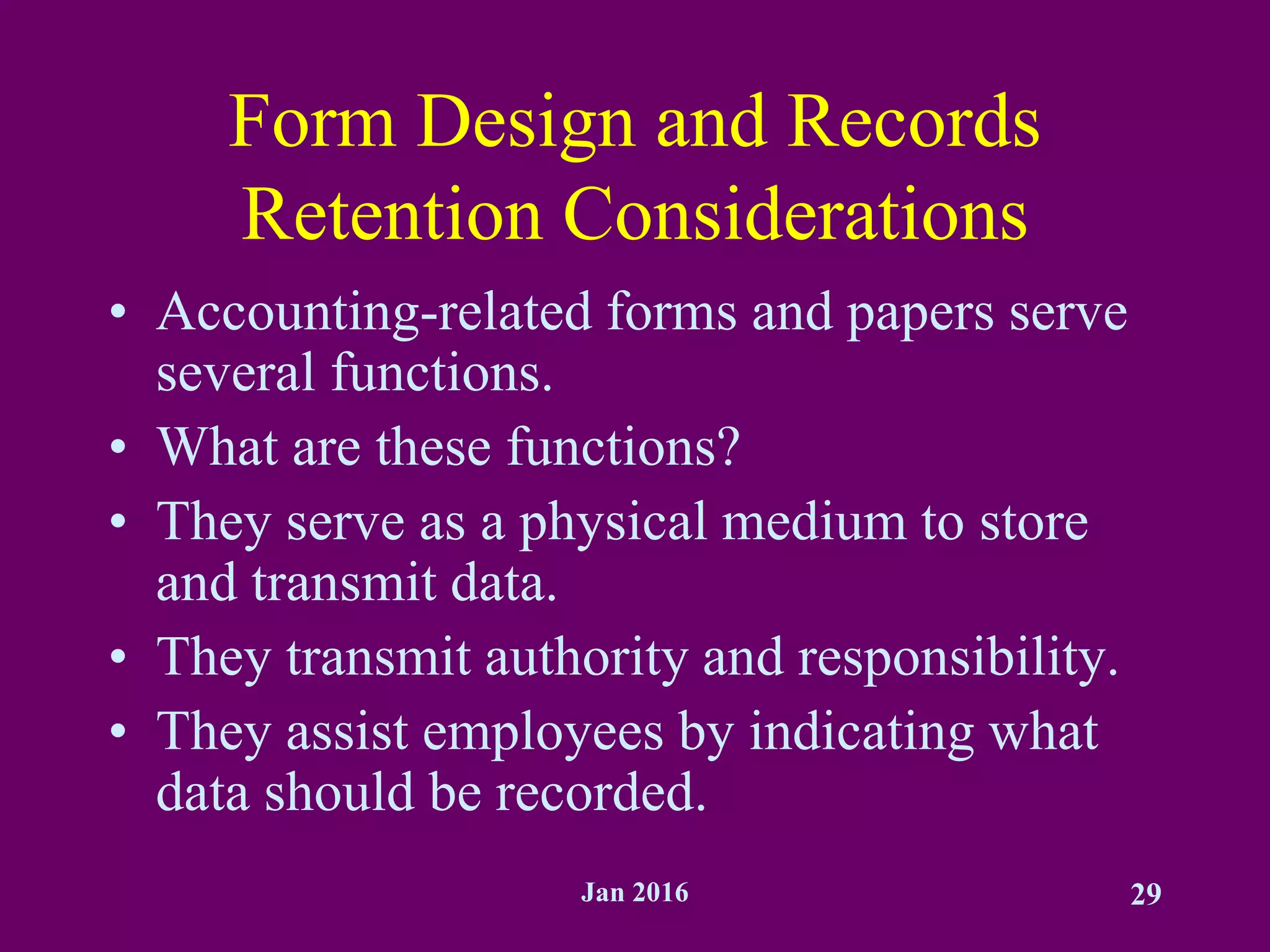 Jan 2016 29
Form Design and Records
Retention Considerations
• Accounting-related forms and papers serve
several functions.
• What are these functions?
• They serve as a physical medium to store
and transmit data.
• They transmit authority and responsibility.
• They assist employees by indicating what
data should be recorded.
 