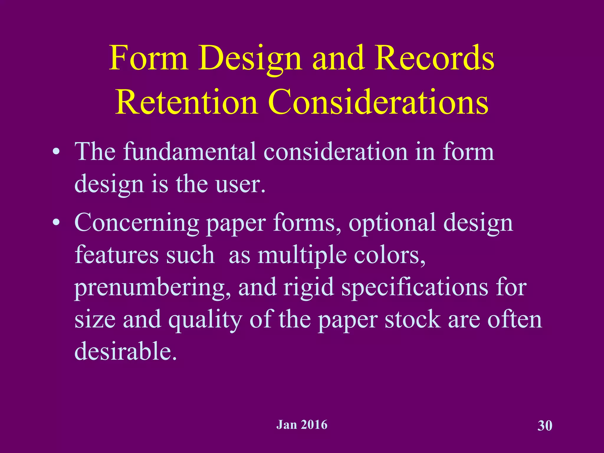 Jan 2016 30
Form Design and Records
Retention Considerations
• The fundamental consideration in form
design is the user.
• Concerning paper forms, optional design
features such as multiple colors,
prenumbering, and rigid specifications for
size and quality of the paper stock are often
desirable.
 