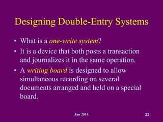 Jan 2016 22
Designing Double-Entry Systems
• What is a one-write system?
• It is a device that both posts a transaction
and journalizes it in the same operation.
• A writing board is designed to allow
simultaneous recording on several
documents arranged and held on a special
board.
 