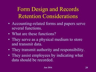 Jan 2016 29
Form Design and Records
Retention Considerations
• Accounting-related forms and papers serve
several functions.
• What are these functions?
• They serve as a physical medium to store
and transmit data.
• They transmit authority and responsibility.
• They assist employees by indicating what
data should be recorded.
 