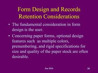 Jan 2016 30
Form Design and Records
Retention Considerations
• The fundamental consideration in form
design is the user.
• Concerning paper forms, optional design
features such as multiple colors,
prenumbering, and rigid specifications for
size and quality of the paper stock are often
desirable.
 