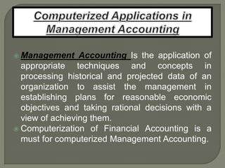  Management Accounting Is the application of
appropriate techniques and concepts in
processing historical and projected data of an
organization to assist the management in
establishing plans for reasonable economic
objectives and taking rational decisions with a
view of achieving them.
 Computerization of Financial Accounting is a
must for computerized Management Accounting.
 