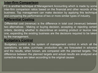  Inter-firm Comparison
IFC is another technique of Management Accounting which is made by some
inter-firm comparison ratios based on the financial and other records of the
business. Top management can make decision by applying this technique
and comparing the performance of two or more similar types of industry.
 Differential Costing
Differential cost (revenue) is the difference in total cost (revenue) between
two alternatives . Making or buying decision, accepting or rejecting certain
orders, deciding whether to discontinue an existing product or launce new
one, expanding the existing business are the decisions required to be taken
by the management.
 Budgetary Control
Budgetary control is the system of management control in which all the
operations, as sales, purchase, production etc. are forecasted in advance
and the results, when known, are compared with the planned targets. The
difference between the planned targets and actual results are analyzed and
corrective steps are taken according to the original causes
 
