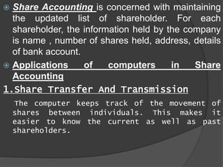  Share Accounting is concerned with maintaining
the updated list of shareholder. For each
shareholder, the information held by the company
is name , number of shares held, address, details
of bank account.
 Applications of computers in Share
Accounting
1.Share Transfer And Transmission
The computer keeps track of the movement of
shares between individuals. This makes it
easier to know the current as well as past
shareholders.
 