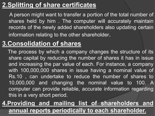 2.Splitting of share certificates
A person might want to transfer a portion of the total number of
shares held by him . The computer will accurately maintain
records of the newly added shareholders also updating certain
information relating to the other shareholder.
3.Consolidation of shares
The process by which a company changes the structure of its
share capital by reducing the number of shares it has in issue
and increasing the par value of each. For instance, a company
with 100,000,000 shares in issue having a nominal value of
Rs.10 , can undertake to reduce the number of shares to
10,000,000 and changing the nominal value to 100. A
computer can provide reliable, accurate information regarding
this in a very short period.
4.Providing and mailing list of shareholders and
annual reports periodically to each shareholder.
 